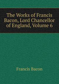 The Works of Francis Bacon, Lord Chancellor of England, Volume 6