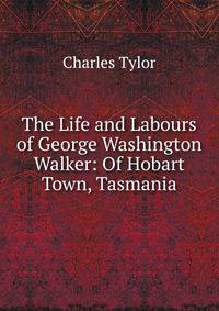 The Life and Labours of George Washington Walker: Of Hobart Town, Tasmania