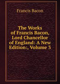 The Works of Francis Bacon, Lord Chancellor of England: A New Edition:, Volume 3