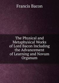 The Physical and Metaphysical Works of Lord Bacon Including the Advancement of Learning and Novum Organum