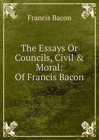 The Essays Or Councils, Civil &amp; Moral: Of Francis Bacon