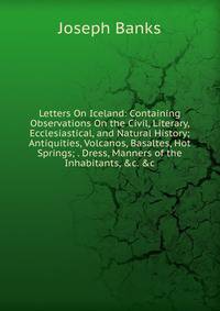 Letters On Iceland: Containing Observations On the Civil, Literary, Ecclesiastical, and Natural History; Antiquities, Volcanos, Basaltes, Hot Springs; . Dress, Manners of the Inhabitants, &amp;c. &amp;c