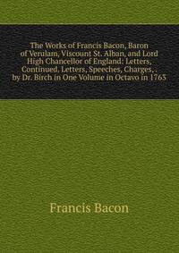 The Works of Francis Bacon, Baron of Verulam, Viscount St. Alban, and Lord High Chancellor of England: Letters, Continued. Letters, Speeches, Charges, . by Dr. Birch in One Volume in Octavo in 1763