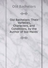 Old Bachelors: Their Varieties, Characters, and Conditions, by the Author of 'old Maids'.