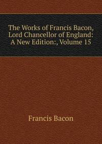The Works of Francis Bacon, Lord Chancellor of England: A New Edition:, Volume 15