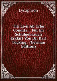 Titi Livii Ab Urbe Condita .: Fur En Schulgebrauch Erklart Von Dr. Karl Tucking . (German Edition)