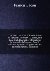 The Works of Francis Bacon, Baron of Verulam, Viscount St. Alban, and Lord High Chancellor of England: Instaurationis Magnae, Pars Ii: Novum Organum, . Magnae Pars Iii: Historia Densi Et Rari; Nec