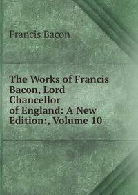The Works of Francis Bacon, Lord Chancellor of England: A New Edition:, Volume 10