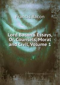 Lord Bacon's Essays, Or, Counsels, Moral and Civil, Volume 1