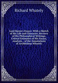 Lord Bacon's Essays: With a Sketch of His Life and Character, Reviews of His Philosophical Writings, Critical Estimates of His Essays, Analysis, . of the ?nnotations of Archbishop Whately