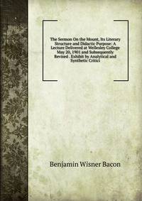 The Sermon On the Mount, Its Literary Structure and Didactic Purpose: A Lecture Delivered at Wellesley College May 20, 1901 and Subsequently Revised . Exhibit by Analytical and Synthetic Critici