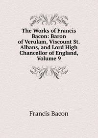 The Works of Francis Bacon: Baron of Verulam, Viscount St. Albans, and Lord High Chancellor of England, Volume 9