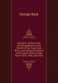 Narrative of the Arctic Land Expedition to the Mouth of the Great Fish River, and Along the Shores of the Arctic Ocean in the Years 1833, 1834, and 1835