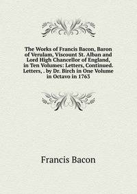 The Works of Francis Bacon, Baron of Verulam, Viscount St. Alban and Lord High Chancellor of England, in Ten Volumes: Letters, Continued. Letters, . by Dr. Birch in One Volume in Octavo in 1763