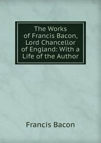 The Works of Francis Bacon, Lord Chancellor of England: With a Life of the Author