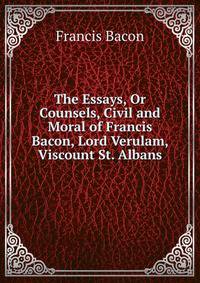 The Essays, Or Counsels, Civil and Moral of Francis Bacon, Lord Verulam, Viscount St. Albans