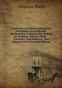 Geschichte Und Beschreibung Des Furstlichen Jungfralichen Klosterstiftes Cistercienser Ordens in Trebnitz: Aus Den Stifts-Urkunden Und Anderen . Von Akoysius Bach (German Edition)