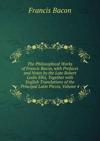 The Philosophical Works of Francis Bacon, with Prefaces and Notes by the Late Robert Leslie Ellis, Together with English Translations of the Principal Latin Pieces, Volume 4