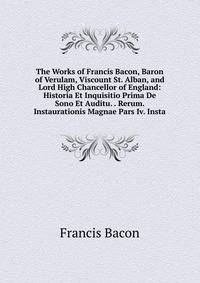 The Works of Francis Bacon, Baron of Verulam, Viscount St. Alban, and Lord High Chancellor of England: Historia Et Inquisitio Prima De Sono Et Auditu. . Rerum. Instaurationis Magnae Pars Iv. Insta