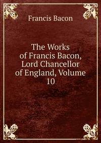 The Works of Francis Bacon, Lord Chancellor of England, Volume 10