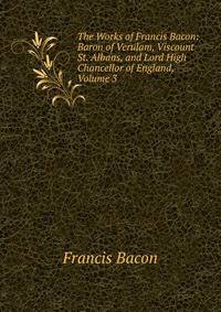 The Works of Francis Bacon: Baron of Verulam, Viscount St. Albans, and Lord High Chancellor of England, Volume 3