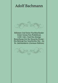 Bohmen Und Seine Nachbarlander Unter Georg Von Podiebrad, 1458-1461, Und Des Konigs Bewerbung Um Sie Deusche Krone: Ein Beitrag Zur Geschichte Der . Im Xv. Jahrhunderte (German Edition)
