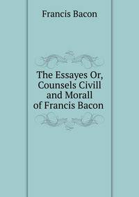 The Essayes Or, Counsels Civill and Morall of Francis Bacon .