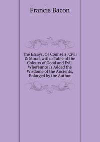 The Essays, Or Counsels, Civil &amp; Moral, with a Table of the Colours of Good and Evil. Whereunto Is Added the Wisdome of the Ancients, Enlarged by the Author