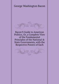 Bacon'S Guide to American Politics, Or, a Complete View of the Fundamental Principles of the National &amp; State Governments, with the Respective Powers of Each