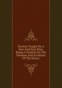 Farriery Taught On A New And Easy Plan: Being A Treatise On The Diseases And Accidents Of The Horse;