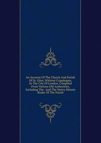 An Account Of The Church And Parish Of St. Giles, Without Cripplegate, In The City Of London. Compiled From Various Old Authorities, Including The . And The Vestry Minute Books Of The Parish