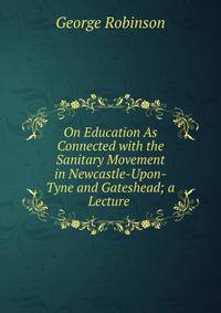 On Education As Connected with the Sanitary Movement in Newcastle-Upon-Tyne and Gateshead; a Lecture .