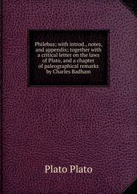 Philebus; with introd., notes, and appendix; together with a critical letter on the laws of Plato, and a chapter of paleographical remarks by Charles Badham