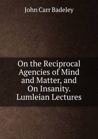 On the Reciprocal Agencies of Mind and Matter, and On Insanity. Lumleian Lectures