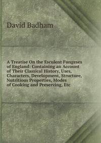 A Treatise On the Esculent Fungeses of England: Containing an Account of Their Classical History, Uses, Characters, Development, Structure, Nutritious Properties, Modes of Cooking and Preserving, Etc