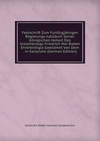 Festschrift Zum Funfzigjahrigen Regierungs-Jubilaum Seiner Koniglichen Hoheit Des Grossherzogs Friedrich Von Baden Ehrerbietigst Gweidmet Von Dem . in Karlsruhe (German Edition)