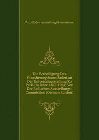 Die Betheiligung Des Grossherzogthums Baden an Der Universalausstellung Zu Paris Im Jahre 1867: Hrsg. Von Der Badischen Ausstellungs-Commission (German Edition)