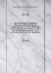 Ultramontanism. England's Sympathy with Germany, As Expressed at the Public Meetings Held in London, On January, 27, 1874, and Germany's Response. . Laws of Prussia, Etc. Ed. by G.R. Badenoch