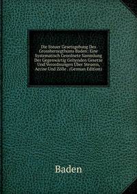 Die Steuer Gesetzgebung Des Grossherzegthums Baden: Eine Systematisch Geordnete Sammlung Der Gegenwartig Geltenden Gesetze Und Verordnungen Uber Steuern, Accise Und Zolle . (German Edition)
