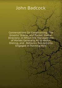 Conversations On Conditioning: The Grooms' Oracle, and Pocket Stable-Directory; in Which the Management of Horses Generally, As to Heath, Dieting, and . Between Two Grooms Engaged in Training Hors