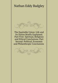 The Equitable Union: Life and Its Duties Briefly Explained. Part First: Spiritual, Religious and Ethical Conclusions. Part Second: Political, Economic and Philanthropic Conclusions .