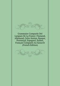 Grammaire Comparee Del Langues De La France: Flamand, Allemand, Celto-breton, Basque, Provencal, Espagnol, Italien, Francais Compares Au Sanscrit (French Edition)