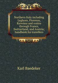 Northern Italy including Leghorn, Florence, Ravenna and routes through France, Switzerland, and Austria; handbook for travellers