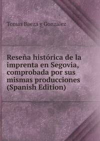 Resena historica de la imprenta en Segovia, comprobada por sus mismas producciones (Spanish Edition)