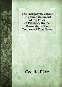 The Paraguayan Chaco: Or, a Brief Statement of the Titles of Paraguay On the Ownership of the Territory of That Name