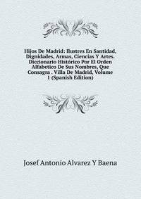 Hijos De Madrid: Ilustres En Santidad, Dignidades, Armas, Ciencias Y Artes. Diccionario Historico Por El Orden Alfabetico De Sus Nombres, Que Consagra . Villa De Madrid, Volume 1 (Spanish Edition)