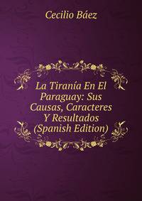 La Tirania En El Paraguay: Sus Causas, Caracteres Y Resultados (Spanish Edition)