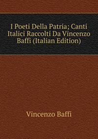 I Poeti Della Patria; Canti Italici Raccolti Da Vincenzo Baffi (Italian Edition)