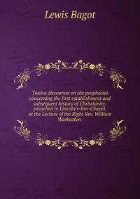 Twelve discourses on the prophecies concerning the first establishment and subsequent history of Christianity: preached in Lincoln's-Inn-Chapel, at the Lecture of the Right Rev. William Warburton .
