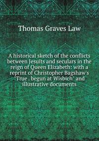 A historical sketch of the conflicts between Jesuits and seculars in the reign of Queen Elizabeth: with a reprint of Christopher Bagshaw's "True . begun at Wisbich" and illustrative documents